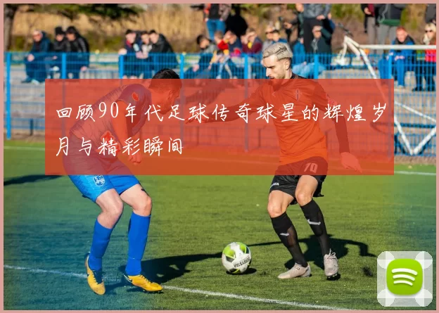 回顾90年代足球传奇球星的辉煌岁月与精彩瞬间