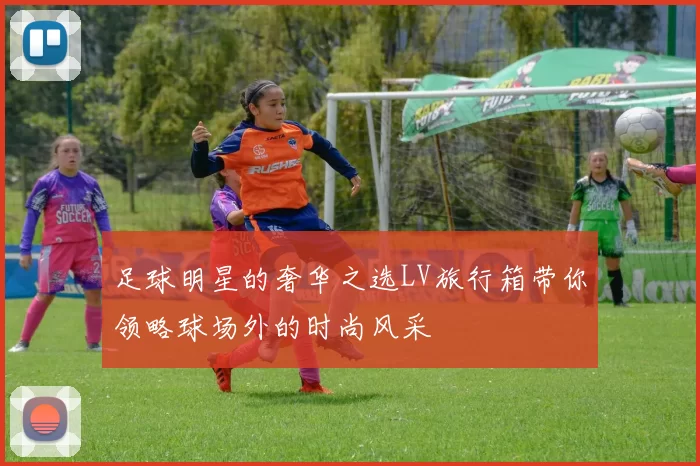 足球明星的奢华之选LV旅行箱带你领略球场外的时尚风采