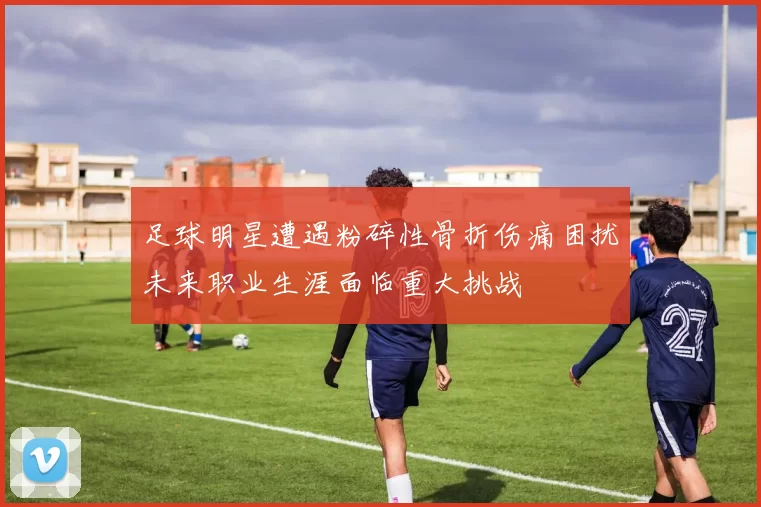 足球明星遭遇粉碎性骨折伤痛困扰未来职业生涯面临重大挑战