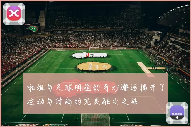 啪姐与足球明星的奇妙邂逅揭开了运动与时尚的完美融合之旅