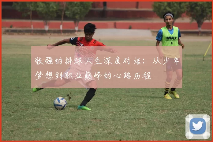 张强的排球人生深度对话：从少年梦想到职业巅峰的心路历程