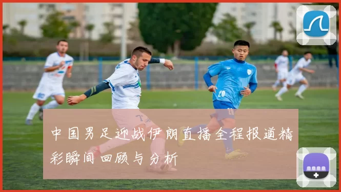 中国男足迎战伊朗直播全程报道精彩瞬间回顾与分析