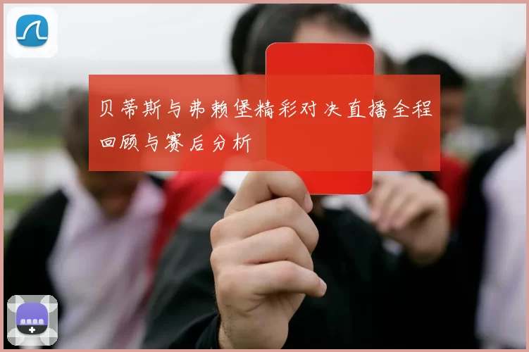 贝蒂斯与弗赖堡精彩对决直播全程回顾与赛后分析