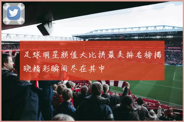 足球明星颜值大比拼最美排名榜揭晓精彩瞬间尽在其中