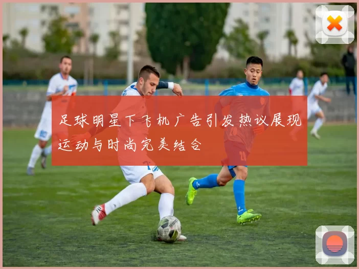 足球明星下飞机广告引发热议展现运动与时尚完美结合