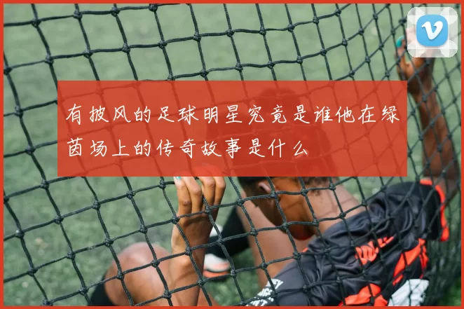 有披风的足球明星究竟是谁他在绿茵场上的传奇故事是什么