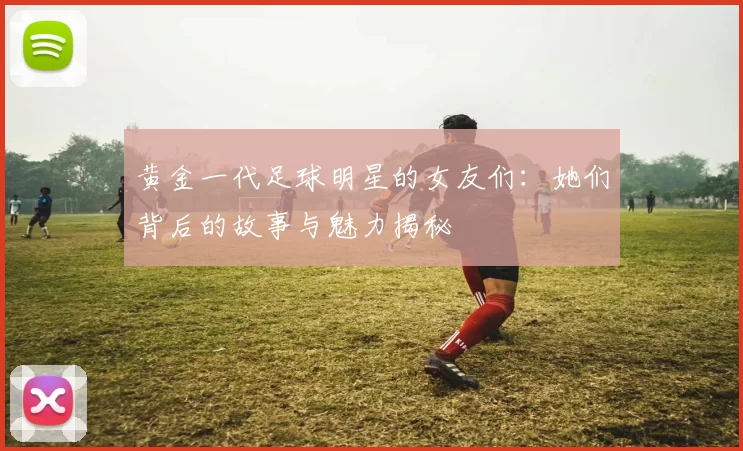 黄金一代足球明星的女友们：她们背后的故事与魅力揭秘