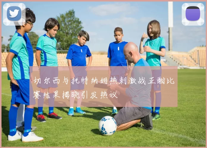 切尔西与托特纳姆热刺激战正酣比赛结果揭晓引发热议