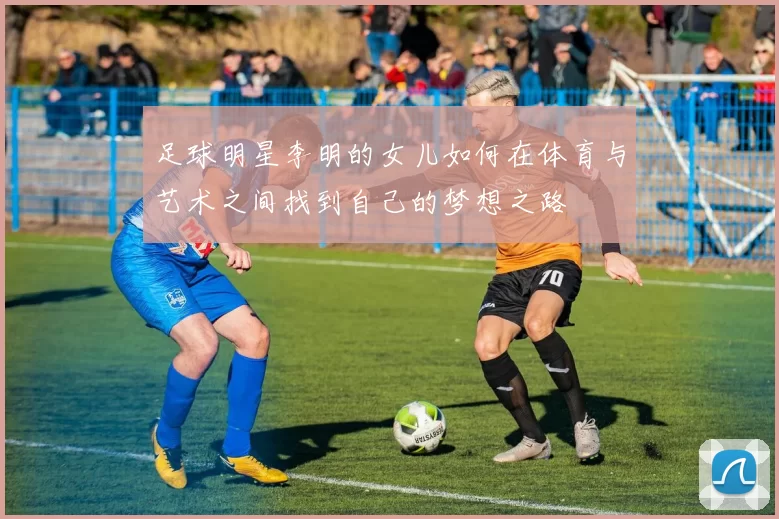 足球明星李明的女儿如何在体育与艺术之间找到自己的梦想之路