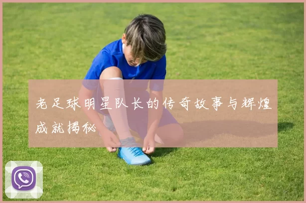 老足球明星队长的传奇故事与辉煌成就揭秘