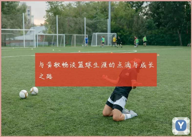 与黄敏畅谈篮球生涯的点滴与成长之路