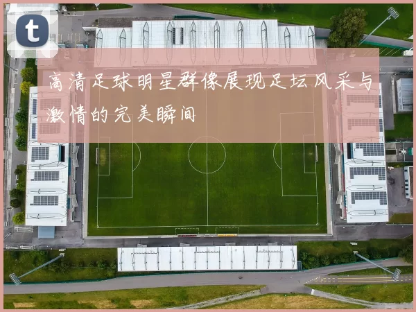 高清足球明星群像展现足坛风采与激情的完美瞬间