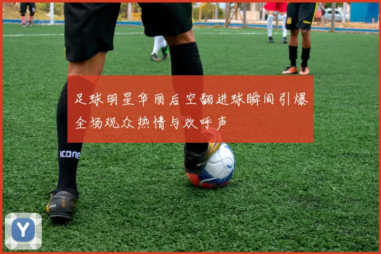 足球明星华丽后空翻进球瞬间引爆全场观众热情与欢呼声
