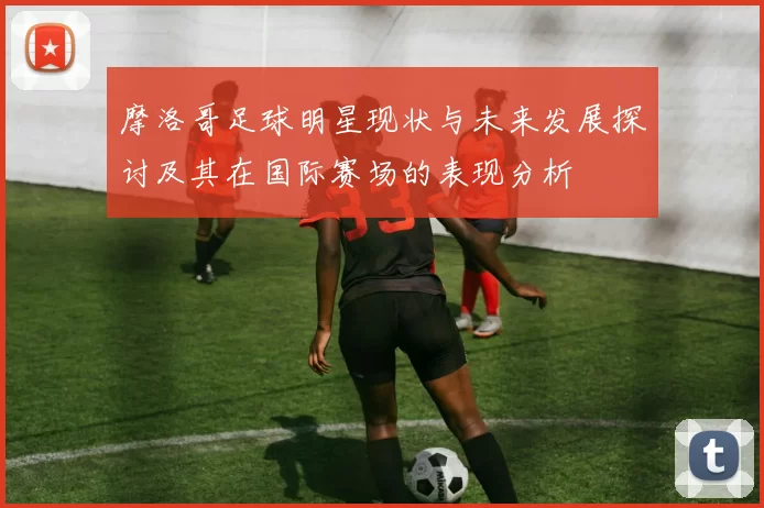 摩洛哥足球明星现状与未来发展探讨及其在国际赛场的表现分析