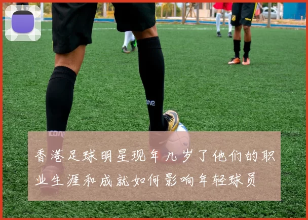 香港足球明星现年几岁了他们的职业生涯和成就如何影响年轻球员