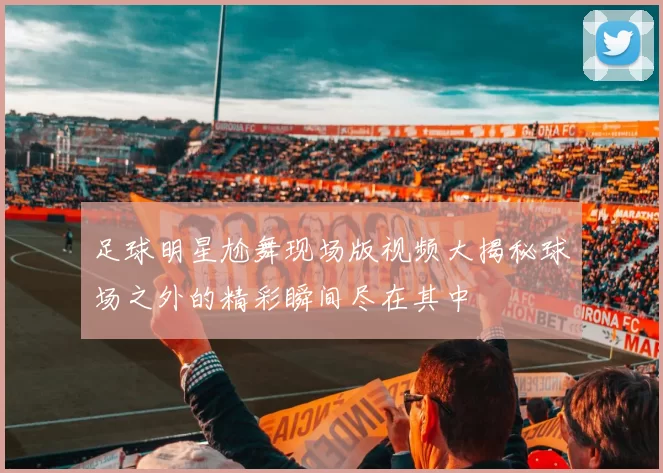 足球明星尬舞现场版视频大揭秘球场之外的精彩瞬间尽在其中