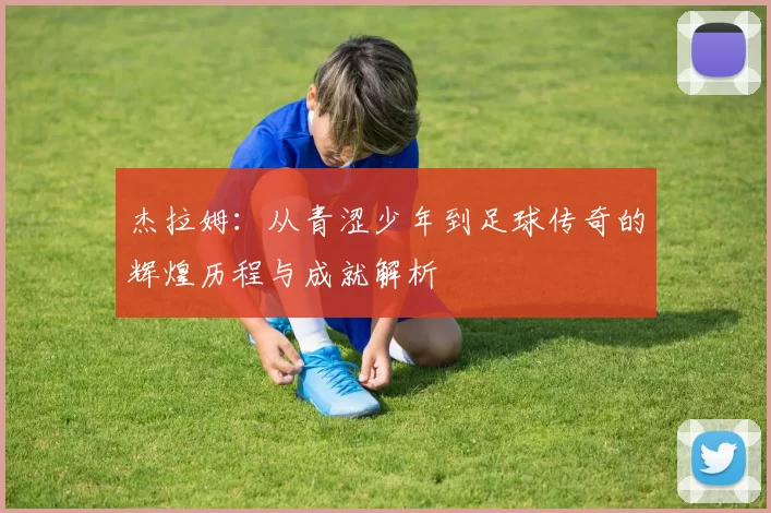 杰拉姆：从青涩少年到足球传奇的辉煌历程与成就解析