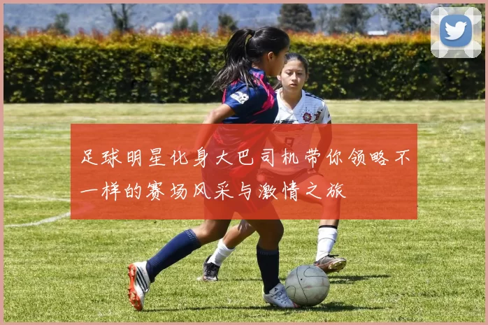足球明星化身大巴司机带你领略不一样的赛场风采与激情之旅