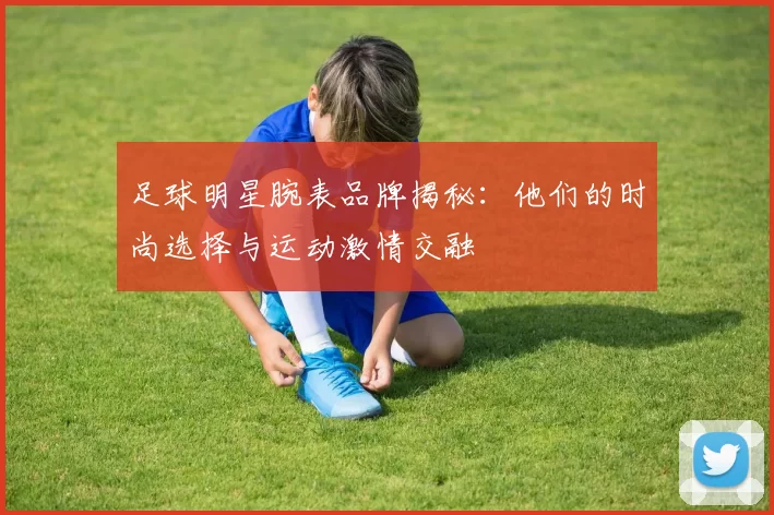 足球明星腕表品牌揭秘：他们的时尚选择与运动激情交融