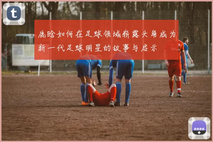 鹿晗如何在足球领域崭露头角成为新一代足球明星的故事与启示