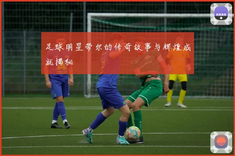 足球明星带尔的传奇故事与辉煌成就揭秘