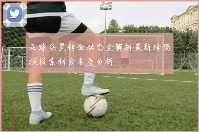 足球明星转会动态全解析最新转场模板素材分享与分析