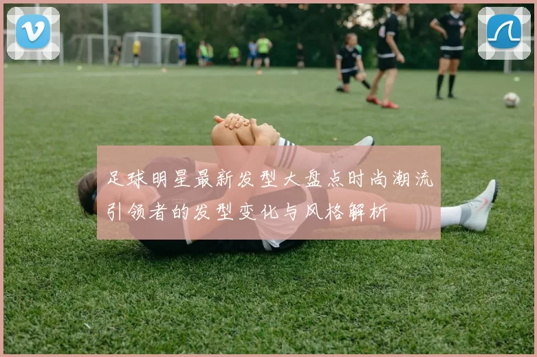 足球明星最新发型大盘点时尚潮流引领者的发型变化与风格解析
