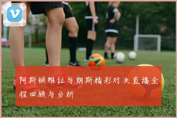 阿斯顿维拉与朗斯精彩对决直播全程回顾与分析