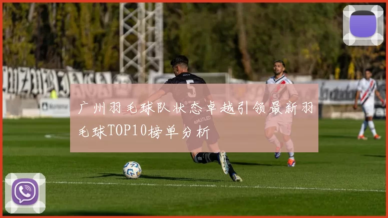 广州羽毛球队状态卓越引领最新羽毛球TOP10榜单分析
