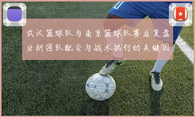 武汉篮球队与南京篮球队赛后复盘分析团队配合与战术执行的关键因素