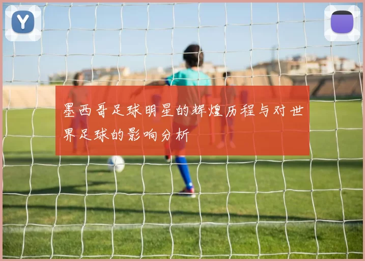 墨西哥足球明星的辉煌历程与对世界足球的影响分析