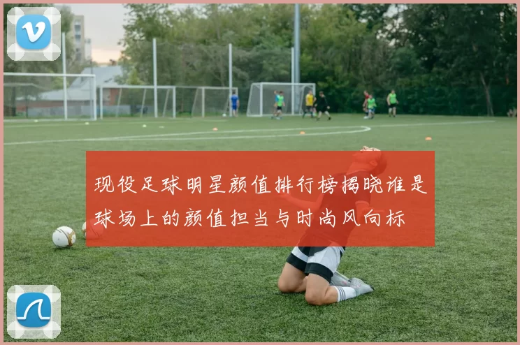 现役足球明星颜值排行榜揭晓谁是球场上的颜值担当与时尚风向标