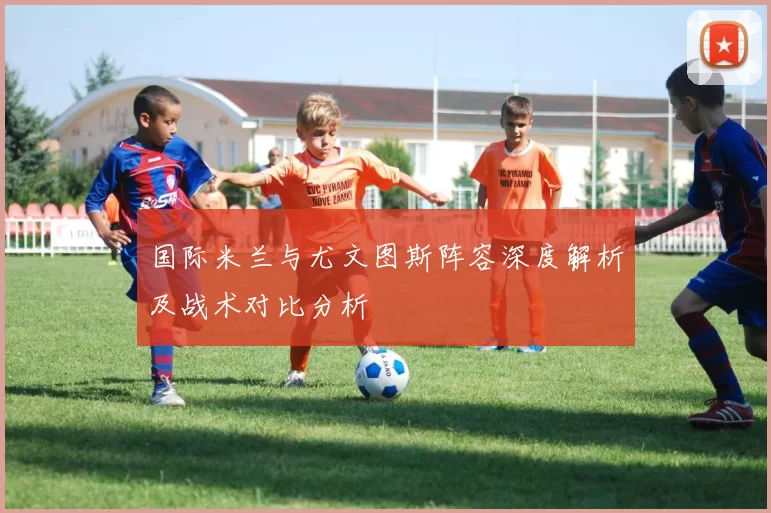 国际米兰与尤文图斯阵容深度解析及战术对比分析