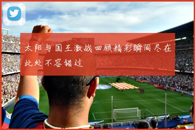 太阳与国王激战回顾精彩瞬间尽在此处不容错过