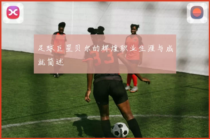 足球巨星贝尔的辉煌职业生涯与成就简述