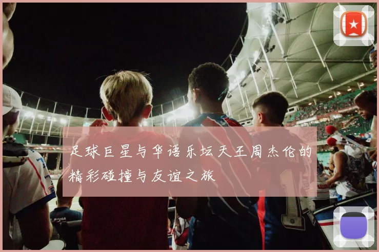 足球巨星与华语乐坛天王周杰伦的精彩碰撞与友谊之旅