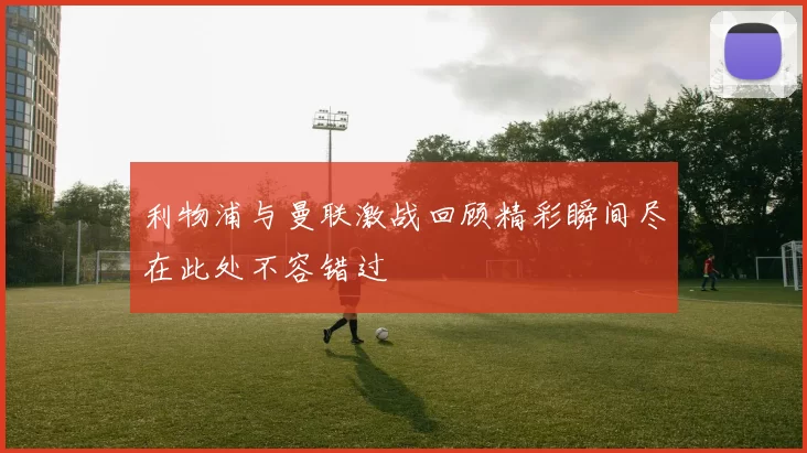 利物浦与曼联激战回顾精彩瞬间尽在此处不容错过