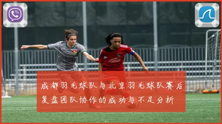 成都羽毛球队与北京羽毛球队赛后复盘团队协作的成功与不足分析