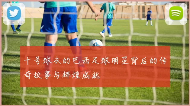 十号球衣的巴西足球明星背后的传奇故事与辉煌成就