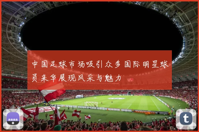 中国足球市场吸引众多国际明星球员来华展现风采与魅力