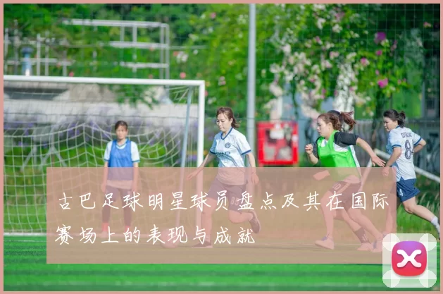 古巴足球明星球员盘点及其在国际赛场上的表现与成就