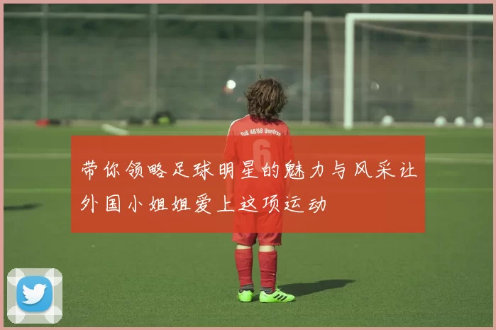 带你领略足球明星的魅力与风采让外国小姐姐爱上这项运动