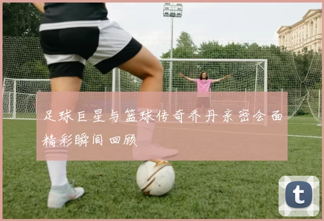 足球巨星与篮球传奇乔丹亲密会面精彩瞬间回顾