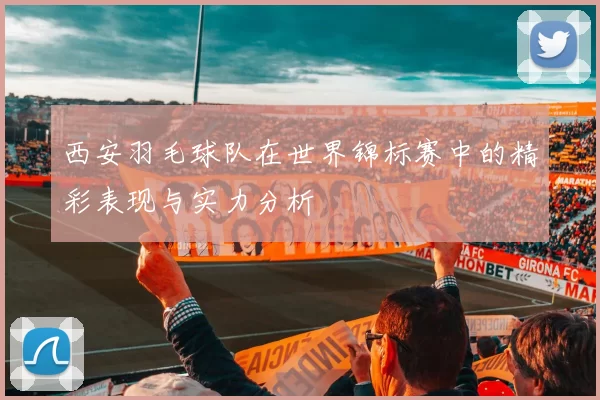 西安羽毛球队在世界锦标赛中的精彩表现与实力分析