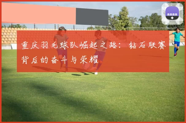 重庆羽毛球队崛起之路：钻石联赛背后的奋斗与荣耀
