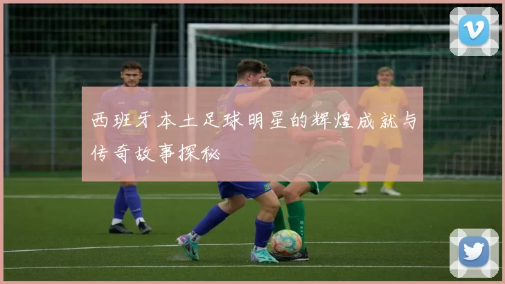 西班牙本土足球明星的辉煌成就与传奇故事探秘