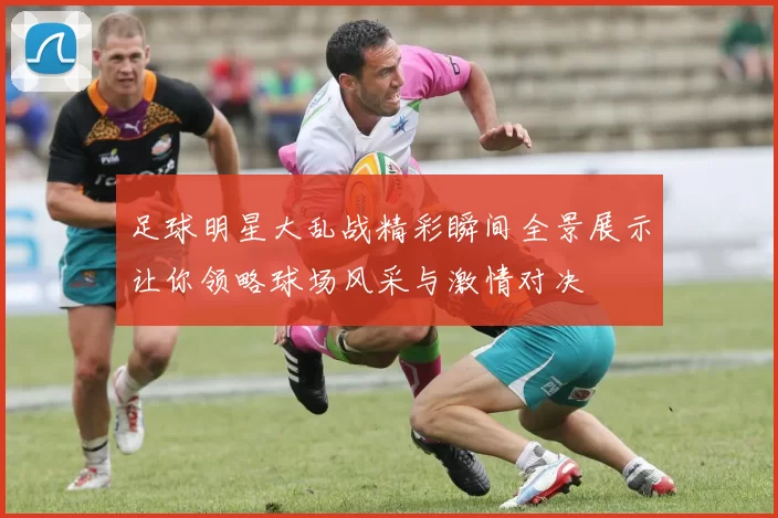足球明星大乱战精彩瞬间全景展示让你领略球场风采与激情对决