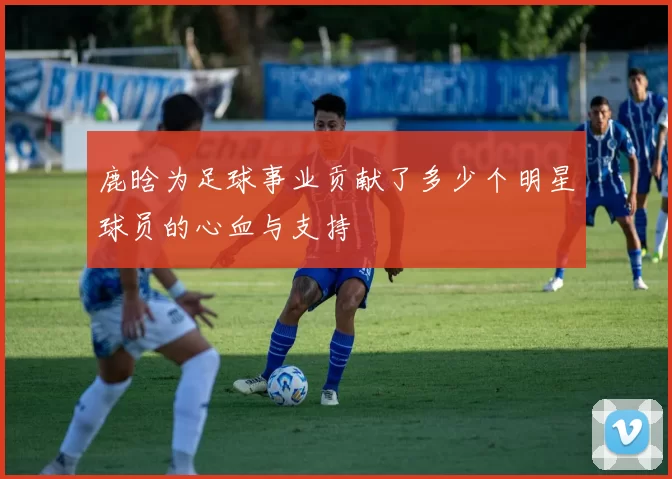 鹿晗为足球事业贡献了多少个明星球员的心血与支持