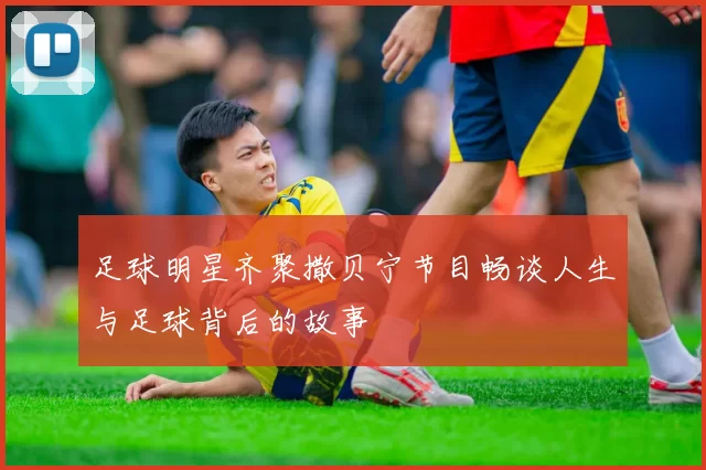 足球明星齐聚撒贝宁节目畅谈人生与足球背后的故事