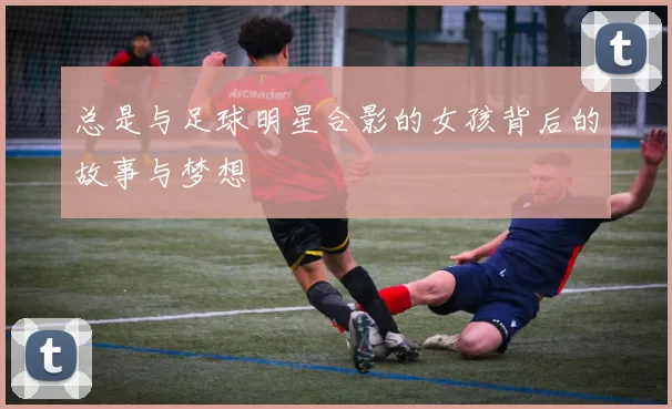 总是与足球明星合影的女孩背后的故事与梦想
